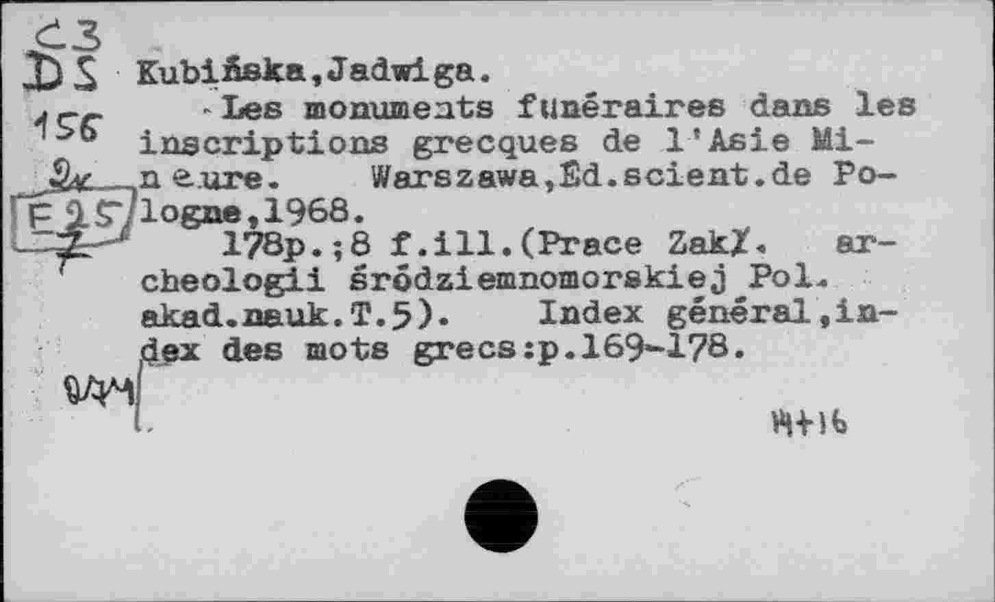 ﻿X)£ Kubiâska,Jadwiga. 49Г
ar-
- Les monuments funéraires dans les inscriptions grecques de l'Asie Mi-xi eure. Warszawa,Êd.scient.de Po-p IST/logne, 1968.
178p.;8 f.ill.(Prace ZakX. cheologii srôdziemnomorskiej Pol akad.nauk.T.5). Index général,in-dßx des mots grecs;p.169-178.
W4
